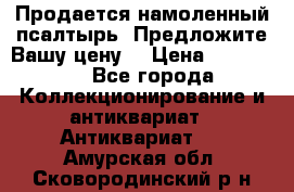 Продается намоленный псалтырь. Предложите Вашу цену! › Цена ­ 600 000 - Все города Коллекционирование и антиквариат » Антиквариат   . Амурская обл.,Сковородинский р-н